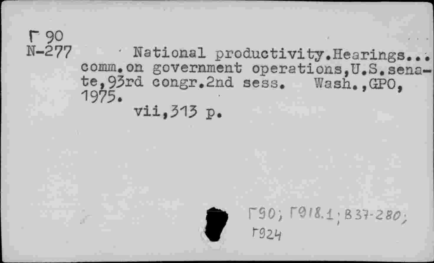 ﻿r 90
N-277	■ National productivity.Hearings..
comm.on government operations,U.S.sena te,93rd congr.2nd sess. Wash.,GPO, 1975.
vii,315 p.
r30; r^ig.i • BS7-2^; rsziy